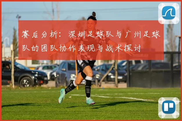 赛后分析：深圳足球队与广州足球队的团队协作表现与战术探讨