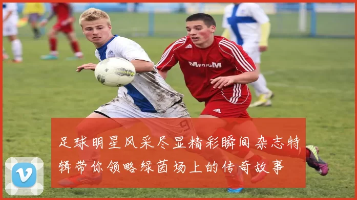 足球明星风采尽显精彩瞬间杂志特辑带你领略绿茵场上的传奇故事