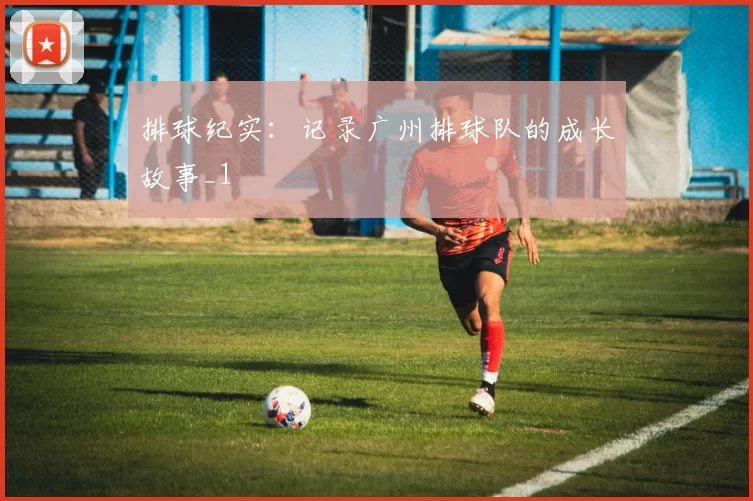 排球纪实：记录广州排球队的成长故事_1