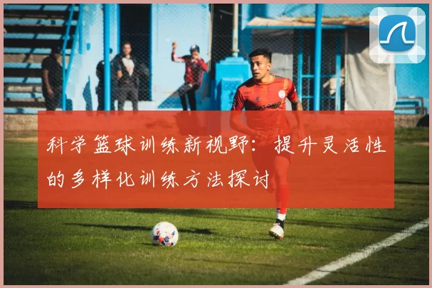 科学篮球训练新视野：提升灵活性的多样化训练方法探讨